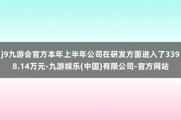 j9九游会官方本年上半年公司在研发方面进入了3398.14万元-九游娱乐(中国)有限公司-官方网站