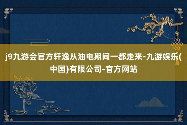 j9九游会官方轩逸从油电期间一都走来-九游娱乐(中国)有限公司-官方网站