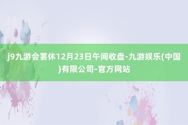 j9九游会罢休12月23日午间收盘-九游娱乐(中国)有限公司-官方网站