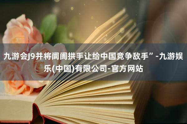 九游会J9并将阛阓拱手让给中国竞争敌手”-九游娱乐(中国)有限公司-官方网站