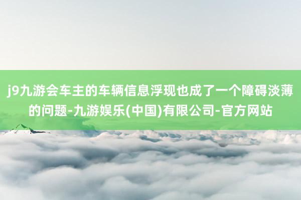 j9九游会车主的车辆信息浮现也成了一个障碍淡薄的问题-九游娱乐(中国)有限公司-官方网站