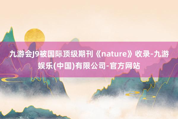 九游会J9被国际顶级期刊《nature》收录-九游娱乐(中国)有限公司-官方网站