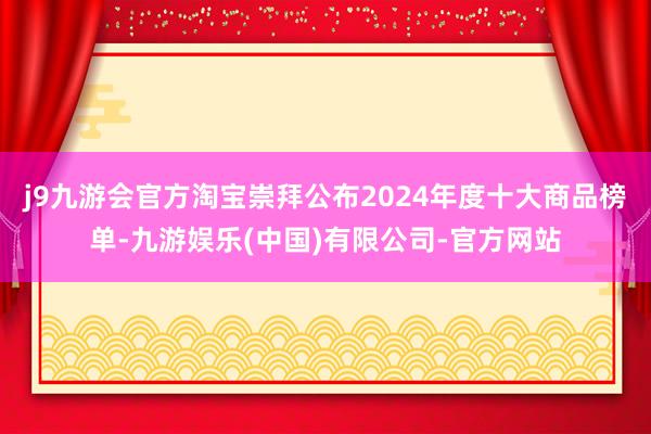 j9九游会官方淘宝崇拜公布2024年度十大商品榜单-九游娱乐(中国)有限公司-官方网站