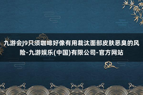 九游会J9只须咖啡好像有用裁汰面部皮肤恶臭的风险-九游娱乐(中国)有限公司-官方网站