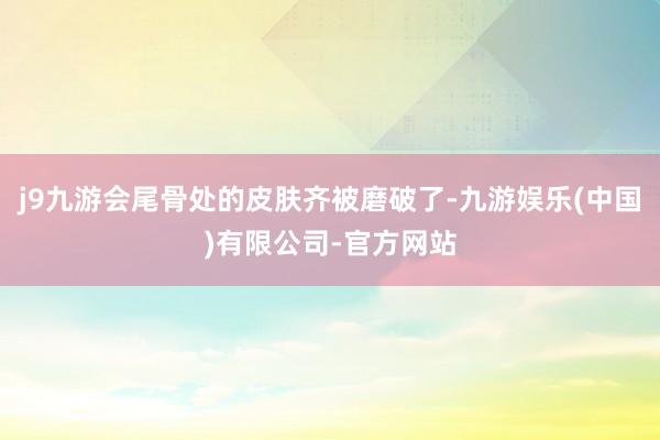 j9九游会尾骨处的皮肤齐被磨破了-九游娱乐(中国)有限公司-官方网站