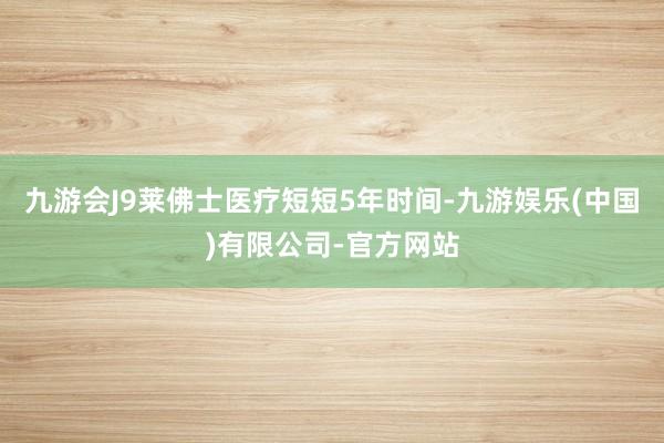 九游会J9莱佛士医疗短短5年时间-九游娱乐(中国)有限公司-官方网站