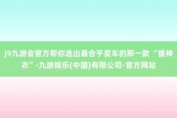 j9九游会官方帮你选出最合乎爱车的那一款 “提神衣”-九游娱乐(中国)有限公司-官方网站