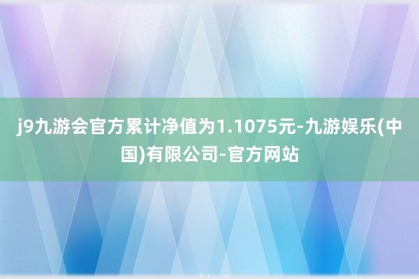 j9九游会官方累计净值为1.1075元-九游娱乐(中国)有限公司-官方网站