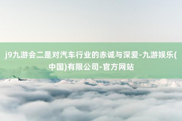 j9九游会二是对汽车行业的赤诚与深爱-九游娱乐(中国)有限公司-官方网站