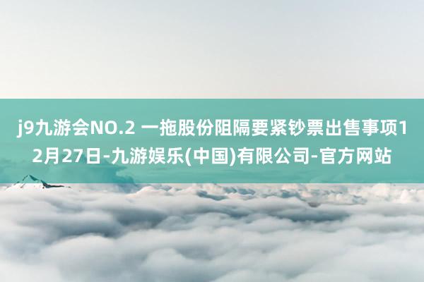 j9九游会NO.2 一拖股份阻隔要紧钞票出售事项12月27日-九游娱乐(中国)有限公司-官方网站