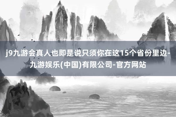 j9九游会真人也即是说只须你在这15个省份里边-九游娱乐(中国)有限公司-官方网站