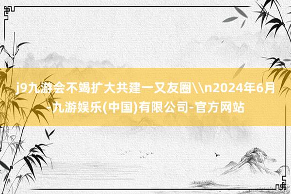 j9九游会不竭扩大共建一又友圈\n2024年6月-九游娱乐(中国)有限公司-官方网站