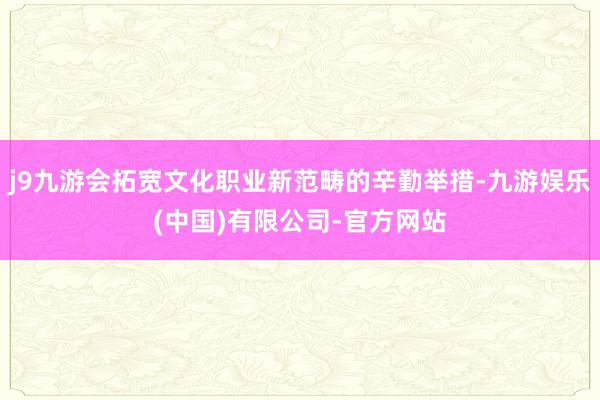 j9九游会拓宽文化职业新范畴的辛勤举措-九游娱乐(中国)有限公司-官方网站