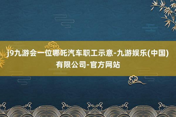 j9九游会一位哪吒汽车职工示意-九游娱乐(中国)有限公司-官方网站