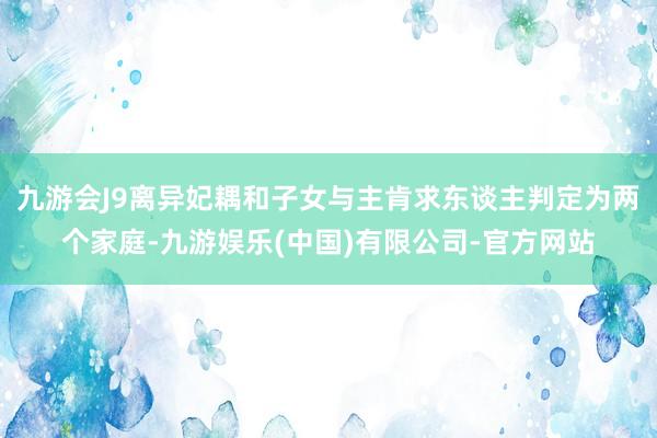 九游会J9离异妃耦和子女与主肯求东谈主判定为两个家庭-九游娱乐(中国)有限公司-官方网站