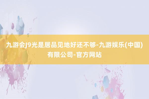 九游会J9光是居品见地好还不够-九游娱乐(中国)有限公司-官方网站