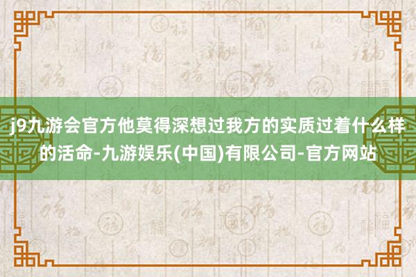 j9九游会官方他莫得深想过我方的实质过着什么样的活命-九游娱乐(中国)有限公司-官方网站