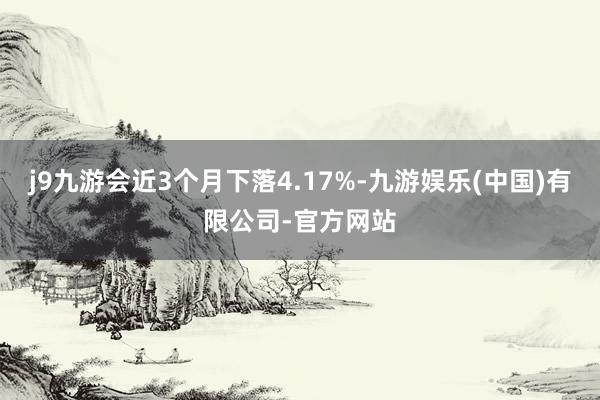 j9九游会近3个月下落4.17%-九游娱乐(中国)有限公司-官方网站