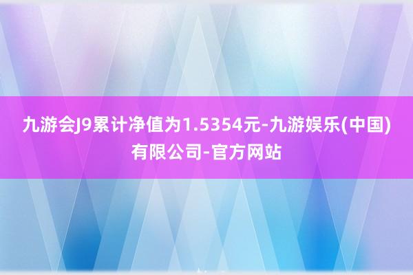 九游会J9累计净值为1.5354元-九游娱乐(中国)有限公司-官方网站