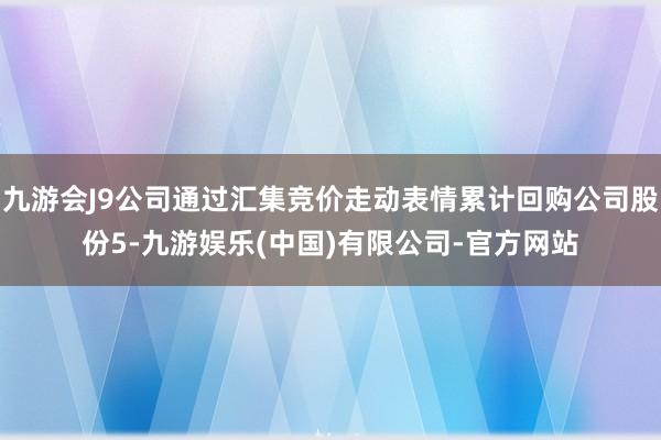 九游会J9公司通过汇集竞价走动表情累计回购公司股份5-九游娱乐(中国)有限公司-官方网站