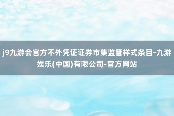 j9九游会官方不外凭证证券市集监管样式条目-九游娱乐(中国)有限公司-官方网站