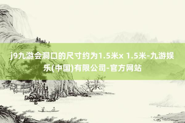 j9九游会洞口的尺寸约为1.5米x 1.5米-九游娱乐(中国)有限公司-官方网站