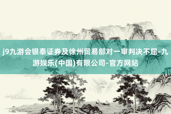 j9九游会银泰证券及徐州贸易部对一审判决不屈-九游娱乐(中国)有限公司-官方网站