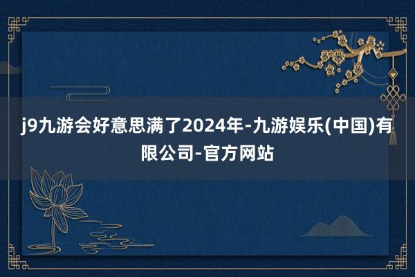 j9九游会好意思满了2024年-九游娱乐(中国)有限公司-官方网站