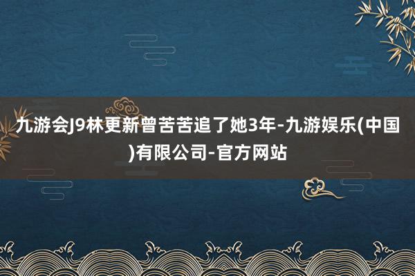 九游会J9林更新曾苦苦追了她3年-九游娱乐(中国)有限公司-官方网站