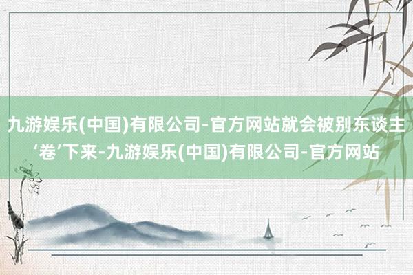 九游娱乐(中国)有限公司-官方网站就会被别东谈主‘卷’下来-九游娱乐(中国)有限公司-官方网站