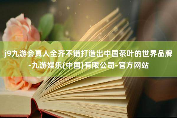 j9九游会真人全齐不错打造出中国茶叶的世界品牌-九游娱乐(中国)有限公司-官方网站