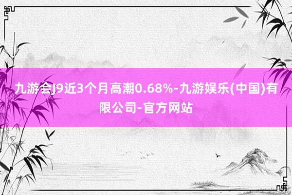 九游会J9近3个月高潮0.68%-九游娱乐(中国)有限公司-官方网站