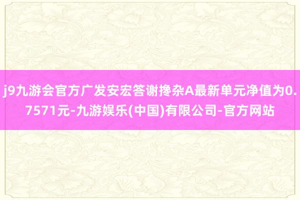 j9九游会官方广发安宏答谢搀杂A最新单元净值为0.7571元-九游娱乐(中国)有限公司-官方网站