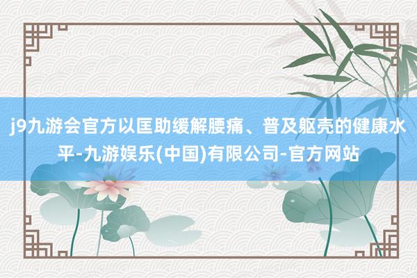 j9九游会官方以匡助缓解腰痛、普及躯壳的健康水平-九游娱乐(中国)有限公司-官方网站