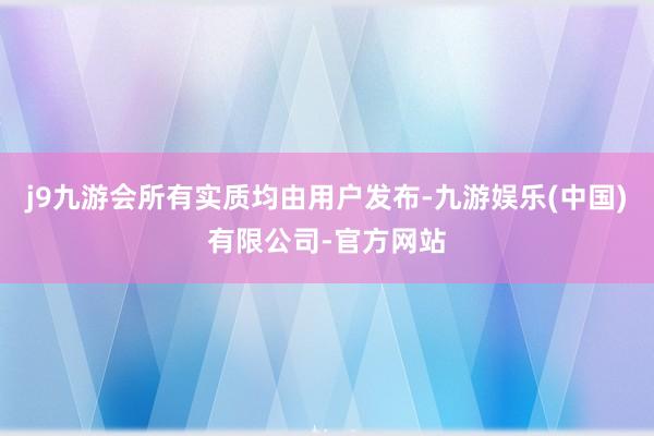 j9九游会所有实质均由用户发布-九游娱乐(中国)有限公司-官方网站