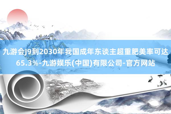 九游会J9到2030年我国成年东谈主超重肥美率可达65.3%-九游娱乐(中国)有限公司-官方网站