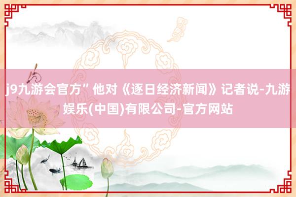 j9九游会官方”他对《逐日经济新闻》记者说-九游娱乐(中国)有限公司-官方网站