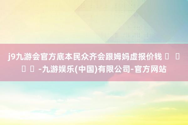 j9九游会官方底本民众齐会跟姆妈虚报价钱 ​ ​​​-九游娱乐(中国)有限公司-官方网站