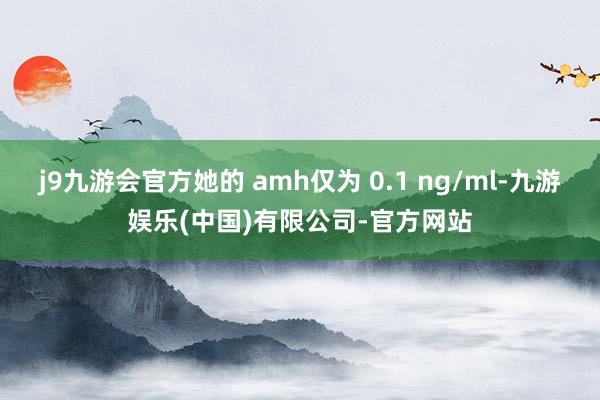 j9九游会官方她的 amh仅为 0.1 ng/ml-九游娱乐(中国)有限公司-官方网站