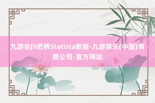 九游会J9把柄Statista数据-九游娱乐(中国)有限公司-官方网站