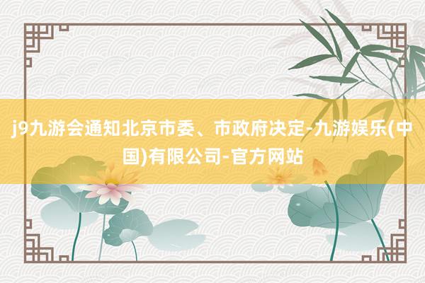 j9九游会通知北京市委、市政府决定-九游娱乐(中国)有限公司-官方网站