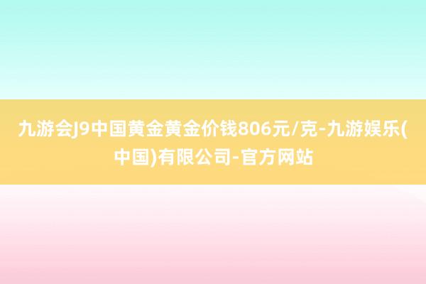 九游会J9中国黄金黄金价钱806元/克-九游娱乐(中国)有限公司-官方网站