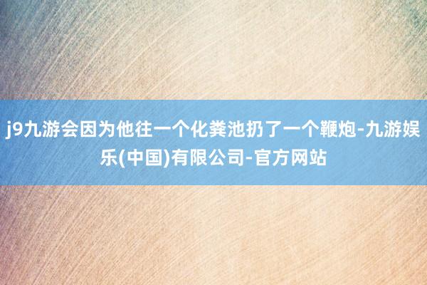 j9九游会因为他往一个化粪池扔了一个鞭炮-九游娱乐(中国)有限公司-官方网站