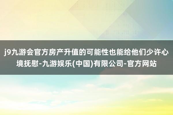 j9九游会官方房产升值的可能性也能给他们少许心境抚慰-九游娱乐(中国)有限公司-官方网站