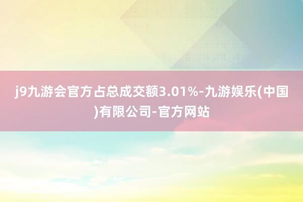 j9九游会官方占总成交额3.01%-九游娱乐(中国)有限公司-官方网站