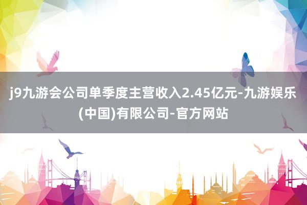 j9九游会公司单季度主营收入2.45亿元-九游娱乐(中国)有限公司-官方网站