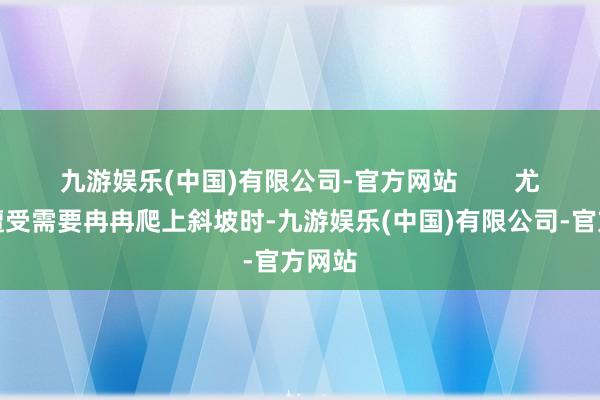 九游娱乐(中国)有限公司-官方网站        尤其是遭受需要冉冉爬上斜坡时-九游娱乐(中国)有限公司-官方网站