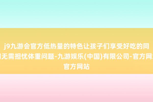 j9九游会官方低热量的特色让孩子们享受好吃的同期无需担忧体重问题-九游娱乐(中国)有限公司-官方网站