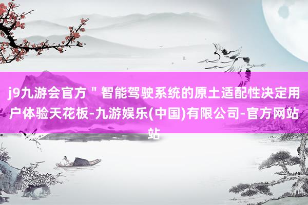 j9九游会官方＂智能驾驶系统的原土适配性决定用户体验天花板-九游娱乐(中国)有限公司-官方网站