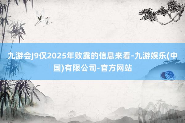 九游会J9仅2025年败露的信息来看-九游娱乐(中国)有限公司-官方网站